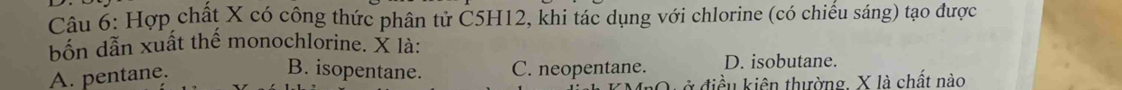 Hợp chất X có công thức phân tử C5H12, khi tác dụng với chlorine (có chiếu sáng) tạo được
bốn dẫn xuất thể monochlorine. X là:
A. pentane.
B. isopentane. C. neopentane. D. isobutane.
ở điều kiên thường, X là chất nào