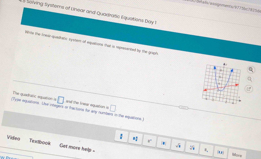 dlbe/details/assignments/9775bc7825de 
4.5 Solving Systems of LInear and Quadratic Equations Day 1 
Write the linear-quadratic system of equations that is represented by the graph 
The quadratic equation is □ , and the linear equation is □. 
(Type equations. Use integers or fractions for any numbers in the equations.)
 □ /□   equiv  □ /□   □^(□) |□ | sqrt(□ ) sqrt[□](□ )
Video Textbook Get more help £ 
Ⅲ. (8,8) More 
W Pr