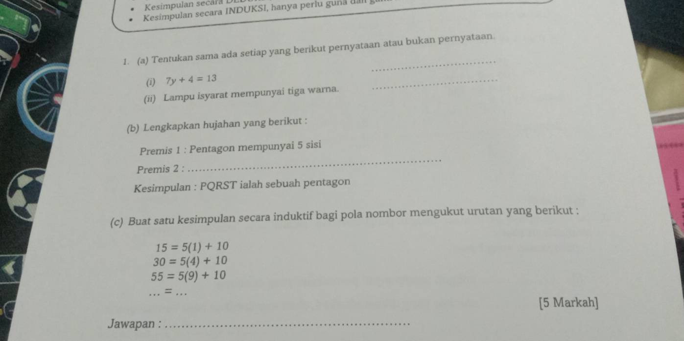 Kesimpulan secara i 
Kesimpulan secara INDUKSI, hanya perlu guna uall 
1. (a) Tentukan sama ada setiap yang berikut pernyataan atau bukan pernyataan. 
(i) 7y+4=13
(ii) Lampu isyarat mempunyai tiga warna. 
_ 
(b) Lengkapkan hujahan yang berikut : 
_ 
Premis 1 : Pentagon mempunyai 5 sisi 
Premis 2 : 
Kesimpulan : PQRST ialah sebuah pentagon 
(c) Buat satu kesimpulan secara induktif bagi pola nombor mengukut urutan yang berikut ;
15=5(1)+10
30=5(4)+10
55=5(9)+10 ...=... 
[5 Markah] 
Jawapan :_