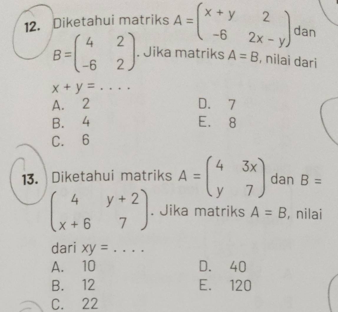 Diketahui matriks A=beginpmatrix x+y&2 -6&2x-yendpmatrix dan
B=beginpmatrix 4&2 -6&2endpmatrix. Jika matriks A=B , nilai dari
_ x+y=
A. 2 D. 7
B. 4 E. 8
C. 6
13. Diketahui matriks A=beginpmatrix 4&3x y&7endpmatrix dan B=
beginpmatrix 4&y+2 x+6&7endpmatrix. Jika matriks A=B , nilai
dari xy= ... _
A. 10 D. 40
B. 12 E. 120
C. 22