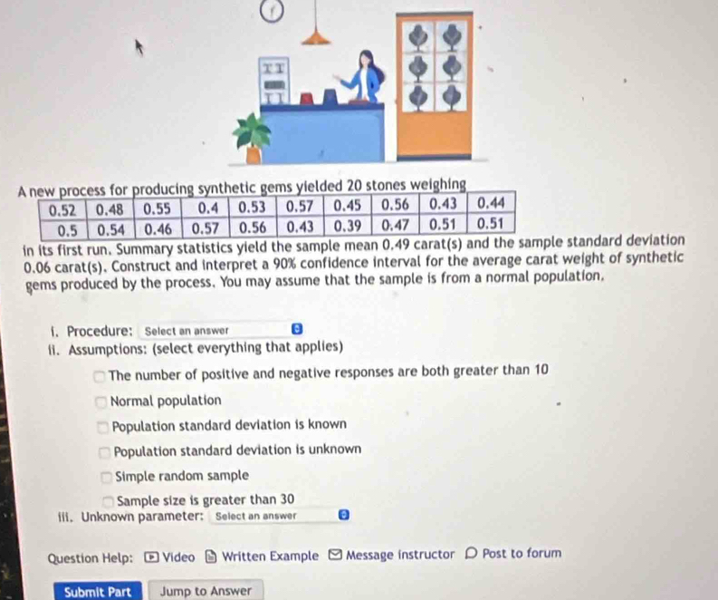 or producing synthetic gems yielded 20 stones weighing
in its first run. Summary statistics yield the sample mean 0.49 carat(s) standard deviation
0.06 carat(s). Construct and interpret a 90% confidence interval for the average carat weight of synthetic
gems produced by the process. You may assume that the sample is from a normal population,
i. Procedure： Select an answer
ii. Assumptions: (select everything that applies)
The number of positive and negative responses are both greater than 10
Normal population
Population standard deviation is known
Population standard deviation is unknown
Simple random sample
Sample size is greater than 30
iii. Unknown parameter: Select an answer
Question Help: Video Written Example Message instructor D Post to forum
Submit Part Jump to Answer