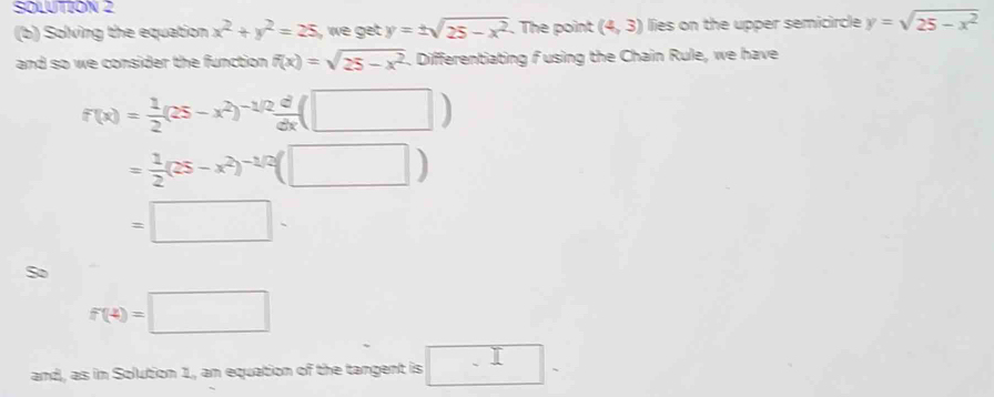 SOLUTION 2 
(b) Solving the equation x^2+y^2=25 , we get. y=± sqrt(25-x^2). The point (4,3) lies on the upper semicircle y=sqrt(25-x^2)
and so we consider the function. f(x)=sqrt(25-x^2). Differentiating fusing the Chain Rule, we have
f(x)= 1/2 (25-x^2)^-1/2 d/dx (□ )
= 1/2 (25-x^2)^-1/2(□ )
=□ -
So
f(4)=□
and, as in Solution 1, an equation of the tangent is □^.-