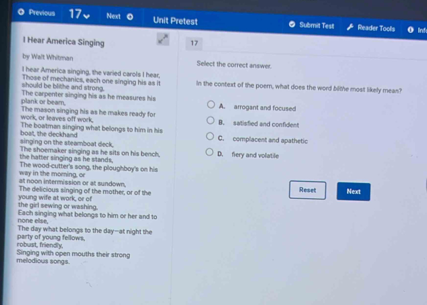 Previous 17 Next Unit Pretest Submit Test Reader Tools Inf
l Hear America Singing 17
by Walt Whitman Select the correct answer.
I hear America singing, the varied carols I hear,
Those of mechanics, each one singing his as it In the context of the poem, what does the word blithe most likely mean?
should be blithe and strong.
The carpenter singing his as he measures his
plank or beam, A. arrogant and focused
The mason singing his as he makes ready for
work, or leaves off work, B. satisfied and confident
The boatman singing what belongs to him in his
boat, the deckhand C. complacent and apathetic
singing on the steamboat deck,
The shoemaker singing as he sits on his bench, D. fiery and volatile
the hatter singing as he stands,
The wood-cutter's song, the ploughboy's on his
way in the morning, or
at noon intermission or at sundown, Next
The delicious singing of the mother, or of the
Reset
young wife at work, or of
the girl sewing or washing,
Each singing what belongs to him or her and to
none else,
The day what belongs to the day—at night the
party of young fellows,
robust, friendly,
Singing with open mouths their strong
melodious songs.