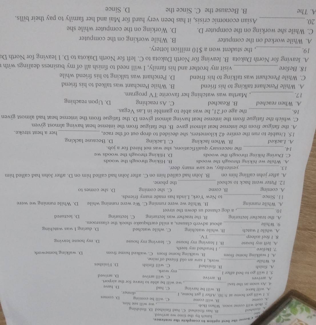 < noose the best option to complete the sentence.
_lunch by the time we arrived.
 A. finished  She
B. has finished C. had finished D. finishing
. Bob will come soon. When Bob _, we will see him.
A. come B. will come C. will be coming D. comes
3. I will get home at 5:30 After I get home, I _dinner.
A. will have B. will be having C. had D. have
4. As soon as the taxi _, we will be able to leave for the airport.
A. arrives B. arrive C. will arrive D. arrived
S. I will go to bed after I _my work.
A. finish B. finished C. will finish D. Finishes
6. While _work, I saw an old friend of mine.
A. I walking home from B. walking home from C. walked home from D. walking homework
7. Before_ , I brushed my teeth.
A. left my house B. I leaving my house C. leaving my house D. my house leaving
8. 1 feel asleep _TV,
A. while I watch B. while watching C. while watched D. during I was watching
9. While_ about adverb clauses, a mild earthquake shook the classroom.
A. the teacher lecturing B. the teacher was lecturing C. lecturing D. lectured
10. _, a dog chased us down the street
A. While running B. While we were running C. We were running while D. While running we were
11. Since_ to New York, Linda has made many friends.
A. coming B. come C. she coming D. she comes to
12. Peter went back to school _the phone.
A. after john calling him on B. John had called him on C. after John had called him on D. after John had called him
13._ yesterday, we saw many deer.
A. While we hiking through the woods B. Hiking through the woods
C. During hiking through the woods D. Hiking through the woods we
14. _the necessary qualifications, she was not hired for a job.
A. Lacked B. When lacking C. Lacking D. Because lacking
15. Unable to run the entire 42 kilometers, she decided to drop out of the race, _her a heat stroke.
A. the fatigue from the intense heat almost gave B. the fatigue from the intense heat having almost given
C. which the fatigue from the intense heat having almost given D. the fatigue from the intense heat had almost given
16._ the age of 21, he was able to gamble in Las Vegas.
A. When reached B. Reached C. As reaching D. Upon reaching
17. _, Martha was watching her favorite TV program.
A. While Penchant talking to his friend B. While Penchant was talked to his friend
C. While Penchant was talking to his friend D. Penchant was talking to his friend while
18. Before _visit my brother and his family, I will need to finish all of my business dealings with
A. leaving for North Dakota B. leaving for North Dakota to C. left for North Dakota to D. I leaving for North Da
19._ , the student won a $10 million lottery.
A. While worked on the computer B. While working on the computer
C. While she working on the computer D. D. Working on the computer while she
20._ Asian economic crisis, it has been very hard for Mai and her family to pay their bills.
A. The B. Because the C. Since the D. Since