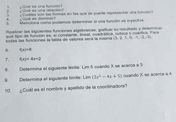 1 ¿Qué es una función? 
2. ¿Qué es una relación? 
3. ¿Cuáles son las formas en las que se puede representar una función? 
4 ¿Qué es dominio? 
5. Menciona como podemos determinar si una función es inyectiva. 
Realizar las siguientes funciones algebraicas, graficar su resultado y determinar 
qué tipo de función es, si constante, lineal, cuadrática, cubica o cuartica. Para 
todas las funciones la tabla de valores será la misma (3, 2, 1, 0, -1, -2,-3). 
6. f(x)=8
7. f(x)=4x+2
8. Determina el siguiente limite: Lim 5 cuando X se acerca a 3
9. Determina el siguiente límite: Lim (2x^2-4x+5) cuando X se acerca a 4
10. Cuál es el nombre y apellido de la coordinadora?