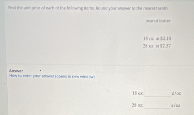 Find the unit price of each of the following items. Round your answer to the nearest tenth. 
peanut butter
18 oz at $2. 10
28 oz at $2.57
Answer 
How to enter your answer (opens in new window) 
_
18 oz : g/oz
_
28 oz : g/oz