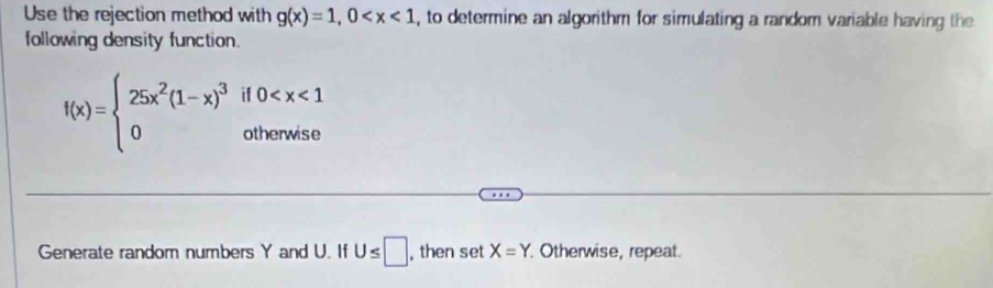 Use the rejection method with g(x)=1,0 , to determine an algorithm for simulating a random variable having the 
following density function.
f(x)=beginarrayl 25x^2(1-x)^3if0
Generate random numbers Y and U. If U≤ □ , then set X=Y Otherwise, repeat