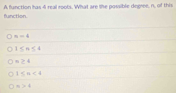 A function has 4 real roots. What are the possible degree, n, of this
function.
n=4
1≤ n≤ 4
n≥ 4
1≤ n<4</tex>
n>4