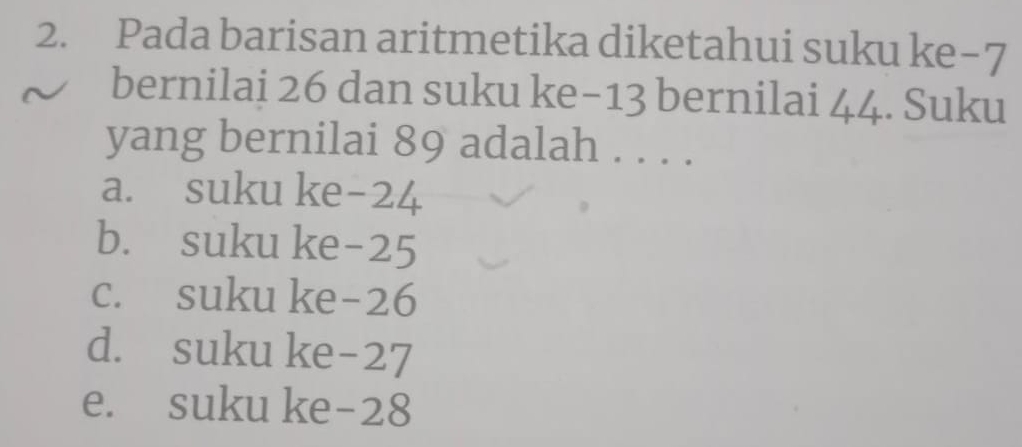 Pada barisan aritmetika diketahui suku ke−7
bernilai 26 dan suku ke−13 bernilai 44. Suku
yang bernilai 89 adalah . . . .
a. suku ke -24
b. suku ke -25
c. suku ke -26
d. suku ke -27
e. suku ke -28