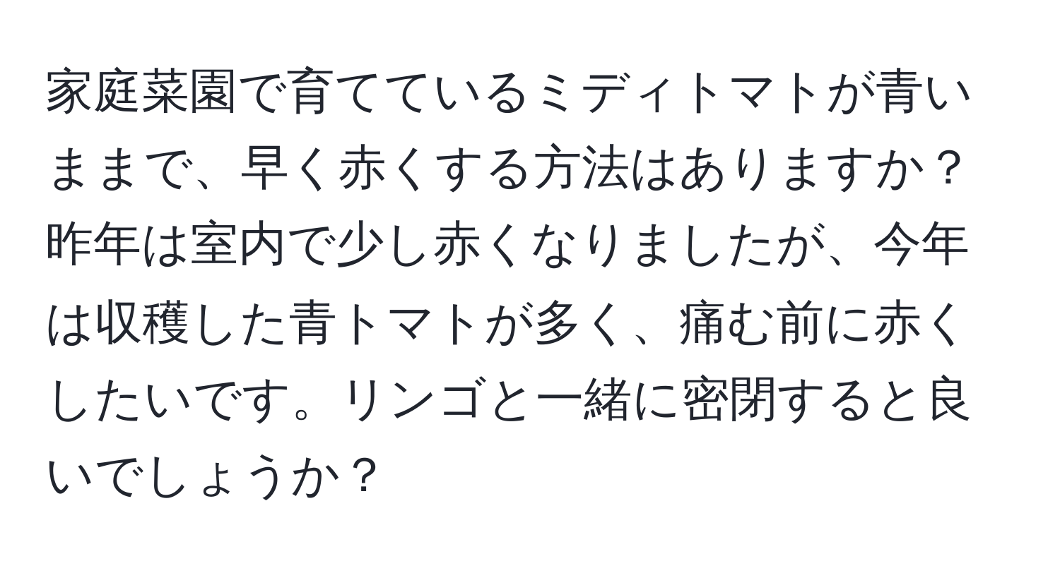 家庭菜園で育てているミディトマトが青いままで、早く赤くする方法はありますか？昨年は室内で少し赤くなりましたが、今年は収穫した青トマトが多く、痛む前に赤くしたいです。リンゴと一緒に密閉すると良いでしょうか？