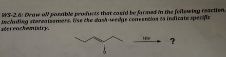 WS-2.6: Draw all possible products that could be formed in the following reaction, 
including stereoisomers. Use the dash-wedge convention to indicate specific 
stereochemistry. 
HBr ?