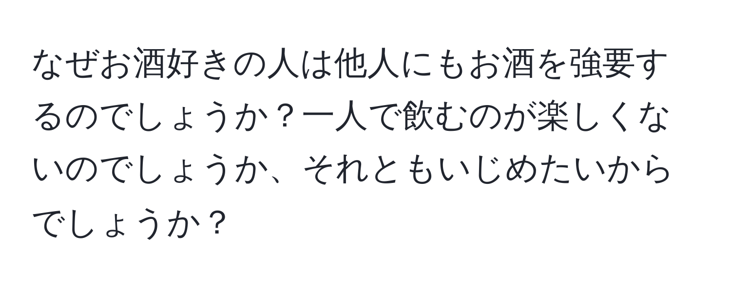 なぜお酒好きの人は他人にもお酒を強要するのでしょうか？一人で飲むのが楽しくないのでしょうか、それともいじめたいからでしょうか？