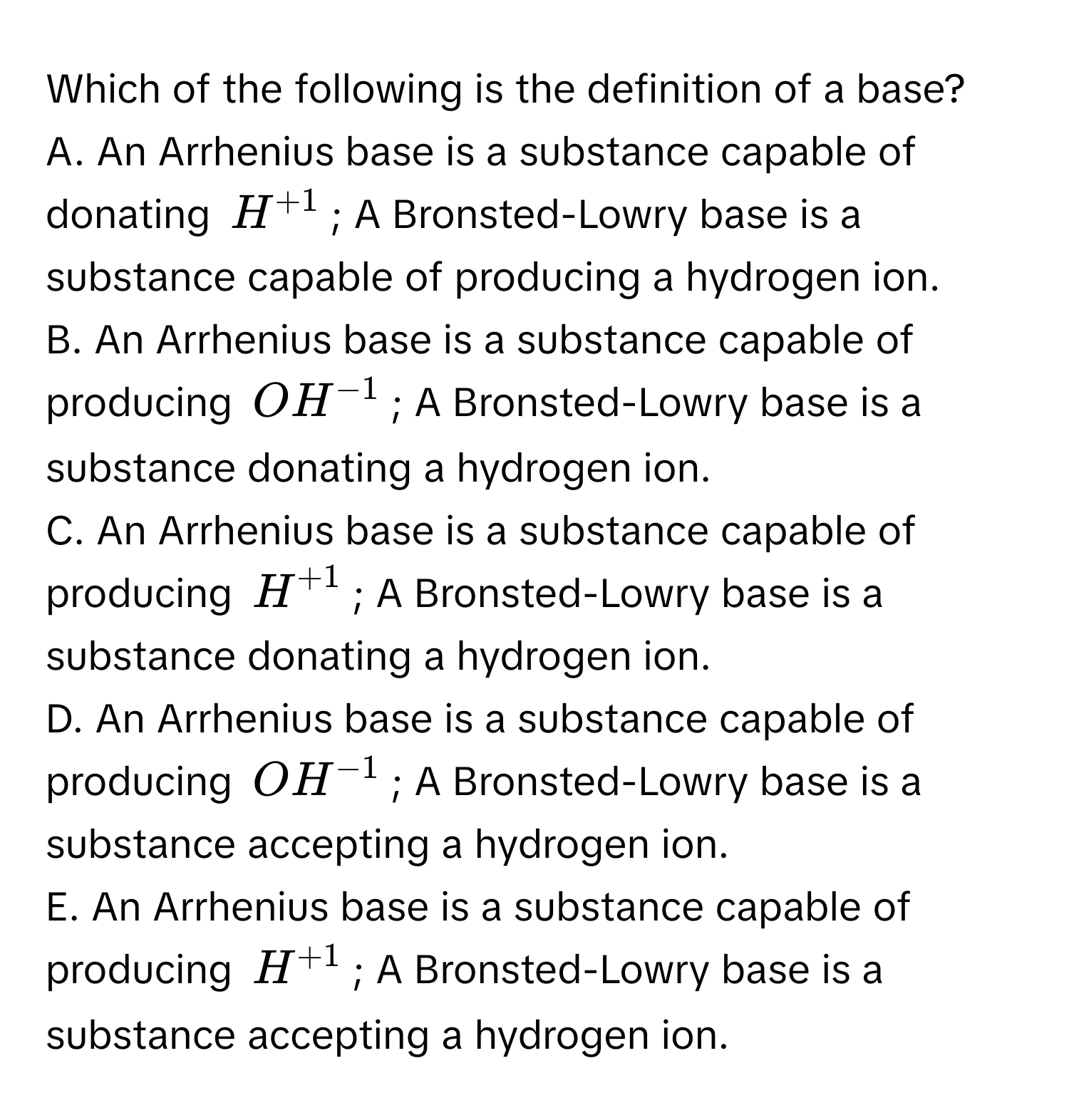 Which of the following is the definition of a base?
A. An Arrhenius base is a substance capable of donating $H^(+1)$; A Bronsted-Lowry base is a substance capable of producing a hydrogen ion.
B. An Arrhenius base is a substance capable of producing $OH^(-1)$; A Bronsted-Lowry base is a substance donating a hydrogen ion.
C. An Arrhenius base is a substance capable of producing $H^(+1)$; A Bronsted-Lowry base is a substance donating a hydrogen ion.
D. An Arrhenius base is a substance capable of producing $OH^(-1)$; A Bronsted-Lowry base is a substance accepting a hydrogen ion.
E. An Arrhenius base is a substance capable of producing $H^(+1)$; A Bronsted-Lowry base is a substance accepting a hydrogen ion.