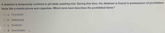 A detainee is temporarily confined in jail while awaiting trial. During this time, the detainee is found in possession of prohibited
items like a mobile phone and cigarettes. Which term best describes the prohibited items?
a。 Contraband
b. Safekeeping
c. Restitution
d. Diversification