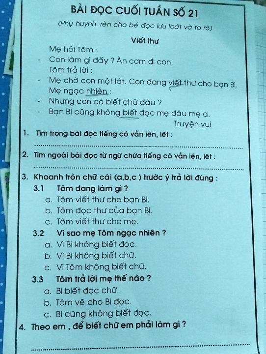 bài đọc CUối tuần số 21
(Phụ huynh rèn cho bé đọc lưu loát và to rõ)
Viết thư
Mẹ hỏi Tôm :
Con làm gì đấy ? Ăn cơm đi con.
Tôm trả lời :
Mẹ chờ con một lát. Con đang việt thư cho bạn Bi.
Mẹ ngạc nhiên :
Nhưng con có biết chữ đâu ?
Bạn Bi cũng không biết đọc mẹ đâu mẹ ạ.
Truyện vui
1. Tìm trong bài đọc tiếng có vần lên, iêt :
_
2. Tìm ngoài bài đọc từ ngữ chứa tiếng có vần lên, iệt :
_
3. Khoanh tròn chữ cái (a,b,c) trước ý trả lời đúng :
3.1 Tôm đang làm gì ?
a. Tôm viết thư cho bạn Bi.
b. Tôm đọc thư của bạn Bi.
c. Tôm viết thư cho mẹ.
3.2 Vì sao mẹ Tôm ngạc nhiên ?
a. Vì Bi không biết đọc.
b. Vì Bi không biết chữ.
c. Vì Tôm không biết chữ.
3.3 Tôm trả lời mẹ thế nào ?
a. Bi biết đọc chữ.
b. Tôm vẽ cho Bỉ đọc.
c. Bi cũng không biết đọc.
4. Theo em , để biết chữ em phải làm gì ?
_