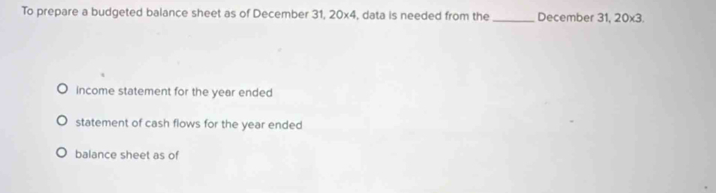 To prepare a budgeted balance sheet as of December 31, 20* 4 , data is needed from the_ December 31, 20* 3. 
income statement for the year ended 
statement of cash flows for the year ended 
balance sheet as of