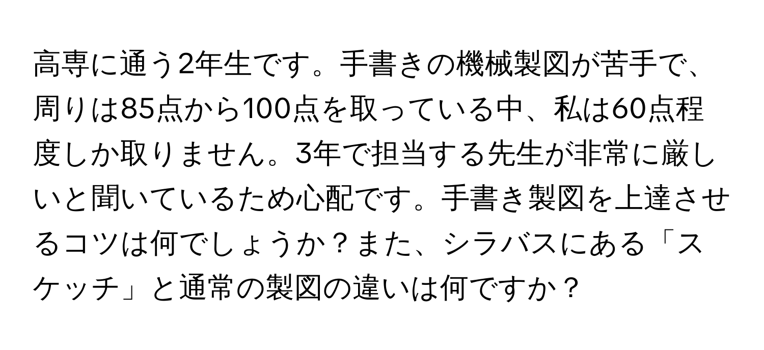 高専に通う2年生です。手書きの機械製図が苦手で、周りは85点から100点を取っている中、私は60点程度しか取りません。3年で担当する先生が非常に厳しいと聞いているため心配です。手書き製図を上達させるコツは何でしょうか？また、シラバスにある「スケッチ」と通常の製図の違いは何ですか？