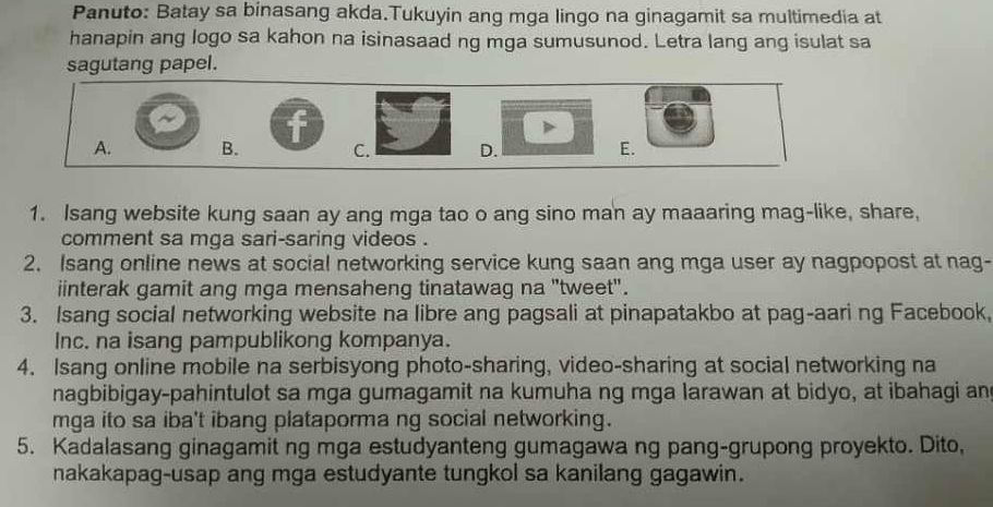 Panuto: Batay sa binasang akda.Tukuyin ang mga lingo na ginagamit sa multimedia at
hanapin ang logo sa kahon na isinasaad ng mga sumusunod. Letra lang ang isulat sa
sagutang papel.
f
A. B. C. D. E.
1. Isang website kung saan ay ang mga tao o ang sino man ay maaaring mag-like, share,
comment sa mga sari-saring videos .
2. Isang online news at social networking service kung saan ang mga user ay nagpopost at nag-
iinterak gamit ang mga mensaheng tinatawag na "tweet".
3. Isang social networking website na libre ang pagsali at pinapatakbo at pag-aari ng Facebook,
Inc. na isang pampublikong kompanya.
4. Isang online mobile na serbisyong photo-sharing, video-sharing at social networking na
nagbibigay-pahintulot sa mga gumagamit na kumuha ng mga larawan at bidyo, at ibahagi an
mga ito sa iba't ibang plataporma ng social networking.
5. Kadalasang ginagamit ng mga estudyanteng gumagawa ng pang-grupong proyekto. Dito,
nakakapag-usap ang mga estudyante tungkol sa kanilang gagawin.