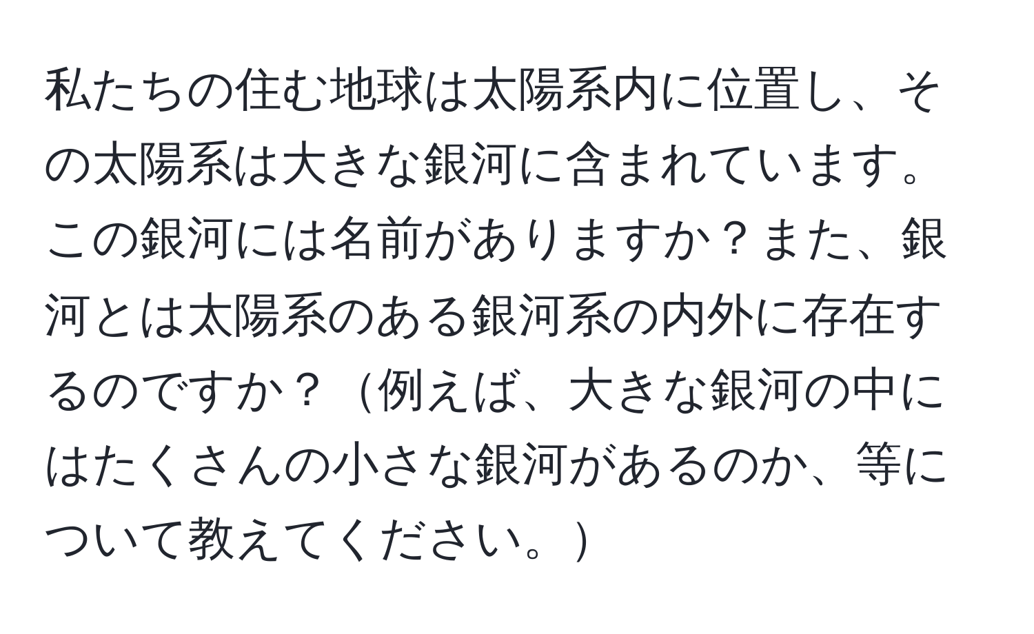 私たちの住む地球は太陽系内に位置し、その太陽系は大きな銀河に含まれています。この銀河には名前がありますか？また、銀河とは太陽系のある銀河系の内外に存在するのですか？例えば、大きな銀河の中にはたくさんの小さな銀河があるのか、等について教えてください。