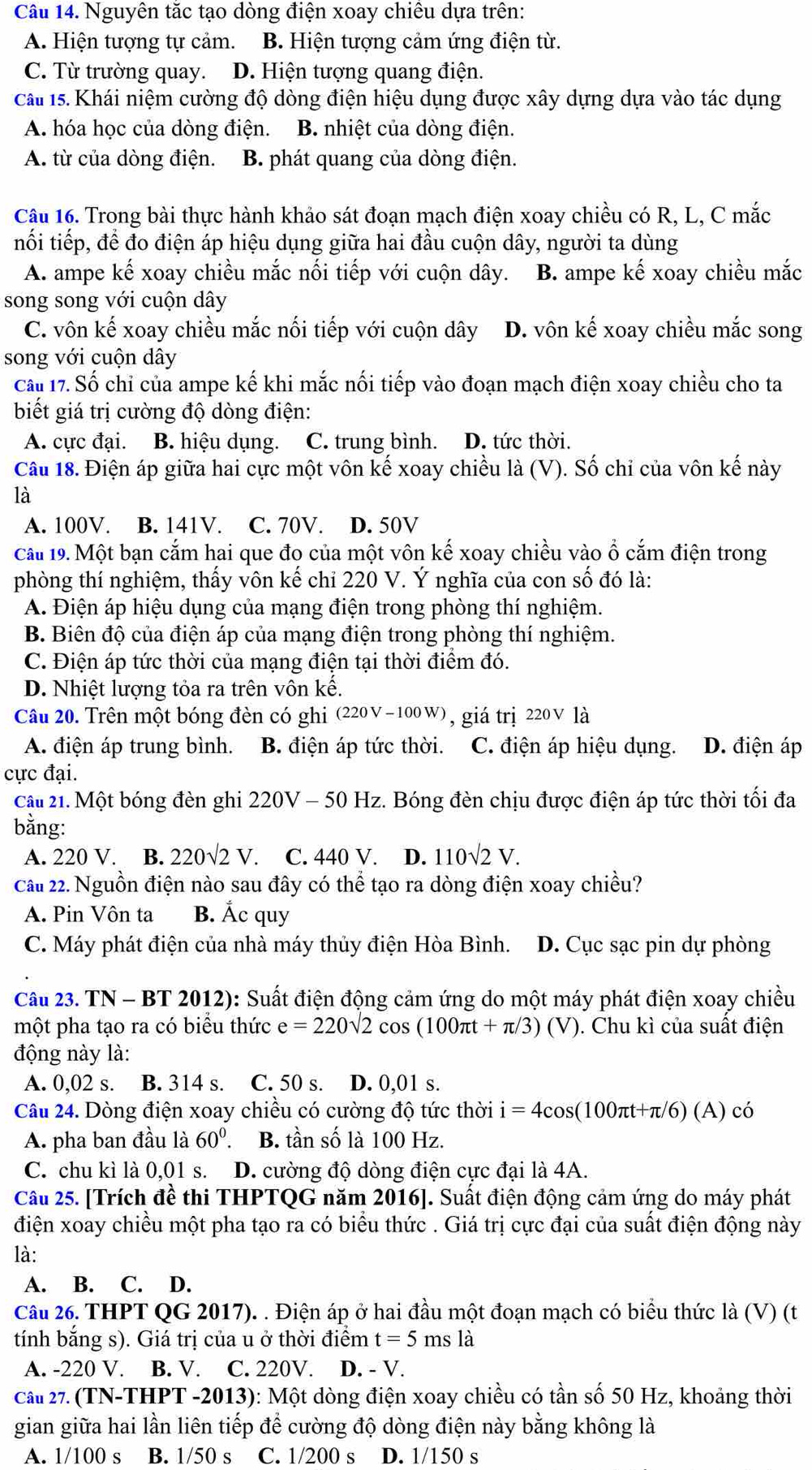 Nguyên tắc tạo dòng điện xoay chiêu dựa trên:
A. Hiện tượng tự cảm. B. Hiện tượng cảm ứng điện từ.
C. Từ trường quay. D. Hiện tượng quang điện.
Câu 15. Khái niệm cường độ dòng điện hiệu dụng được xây dựng dựa vào tác dụng
A. hóa học của dòng điện. B. nhiệt của dòng điện.
A. từ của dòng điện. B. phát quang của dòng điện.
Câu 16. Trong bài thực hành khảo sát đoạn mạch điện xoay chiều có R, L, C mắc
nối tiếp, để đo điện áp hiệu dụng giữa hai đầu cuộn dây, người ta dùng
A. ampe kế xoay chiều mắc nổi tiếp với cuộn dây. B. ampe kế xoay chiều mắc
song song với cuộn dây
C. vôn kế xoay chiều mắc nối tiếp với cuộn dây D. vôn kế xoay chiều mắc song
song với cuộn dây
Cấu 17. Số chỉ của ampe kế khi mắc nối tiếp vào đoạn mạch điện xoay chiều cho ta
biết giá trị cường độ dòng điện:
A. cực đại. B. hiệu dụng. C. trung bình. D. tức thời.
Câu 18. Điện áp giữa hai cực một vôn kế xoay chiều là (V). Số chi của vôn kế này
là
A. 100V. B. 141V. C. 70V. D. 50V
Cấu 19. Một bạn cắm hai que đo của một vôn kế xoay chiều vào ổ cắm điện trong
phòng thí nghiệm, thấy vôn kế chỉ 220 V. Ý nghĩa của con số đó là:
A. Điện áp hiệu dụng của mạng điện trong phòng thí nghiệm.
B. Biên độ của điện áp của mạng điện trong phòng thí nghiệm.
C. Điện áp tức thời của mạng điện tại thời điểm đó.
D. Nhiệt lượng tỏa ra trên vôn kế.
Câu 20. Trên một bóng đèn có ghi (220V-100W) , giá trị 220 V là
A. điện áp trung bình. B. điện áp tức thời. C. điện áp hiệu dụng. D. điện áp
cực đại.
Câu 21. Một bóng đèn ghi 220V-50 * Hz. Bóng đèn chịu được điện áp tức thời tối đa
bằng:
A. 220 V. B. 220sqrt(2)V C. 440 V. D. 110sqrt(2)V.
Cầu 22. Nguồn điện nào sau đây có thể tạo ra dòng điện xoay chiều?
A. Pin Vôn ta B. Ấc quy
C. Máy phát điện của nhà máy thủy điện Hòa Bình. D. Cục sạc pin dự phòng
Câu 23. TN - BT 2012): Suất điện động cảm ứng do một máy phát điện xoay chiều
một pha tạo ra có biểu thức e=220sqrt(2)cos (100π t+π /3)(V) ). Chu kì của suất điện
động này là:
A. 0,02 s. B. 314 s. C. 50 s. D. 0,01 s.
Câu 24. Dòng điện xoay chiều có cường độ tức thời i=4cos (100π t+π /6)(A)cos
A. pha ban đầu là 60°. B. tần số là 100 Hz.
C. chu kì là 0,01 s. D. cường độ dòng điện cực đại là 4A.
Câu 25. [Trích đề thi THPTQG năm 2016]. Suất điện động cảm ứng do máy phát
điện xoay chiều một pha tạo ra có biểu thức . Giá trị cực đại của suất điện động này
là:
A. B. C. D.
Câu 26. THPT QG 2017). . Điện áp ở hai đầu một đoạn mạch có biểu thức là (V) (t
tính bắng s). Giá trị của u ở thời điểm t=5msla
A. -220 V. B. V. C. 220V. D. - V.
Cầu 27. (TN-THPT -2013): Một dòng điện xoay chiều có tần số 50 Hz, khoảng thời
gian giữa hai lần liên tiếp để cường độ dòng điện này bằng không là
A. 1/100 s B. 1/50 s C. 1/200 s D. 1/150 s