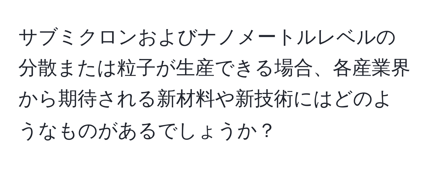 サブミクロンおよびナノメートルレベルの分散または粒子が生産できる場合、各産業界から期待される新材料や新技術にはどのようなものがあるでしょうか？