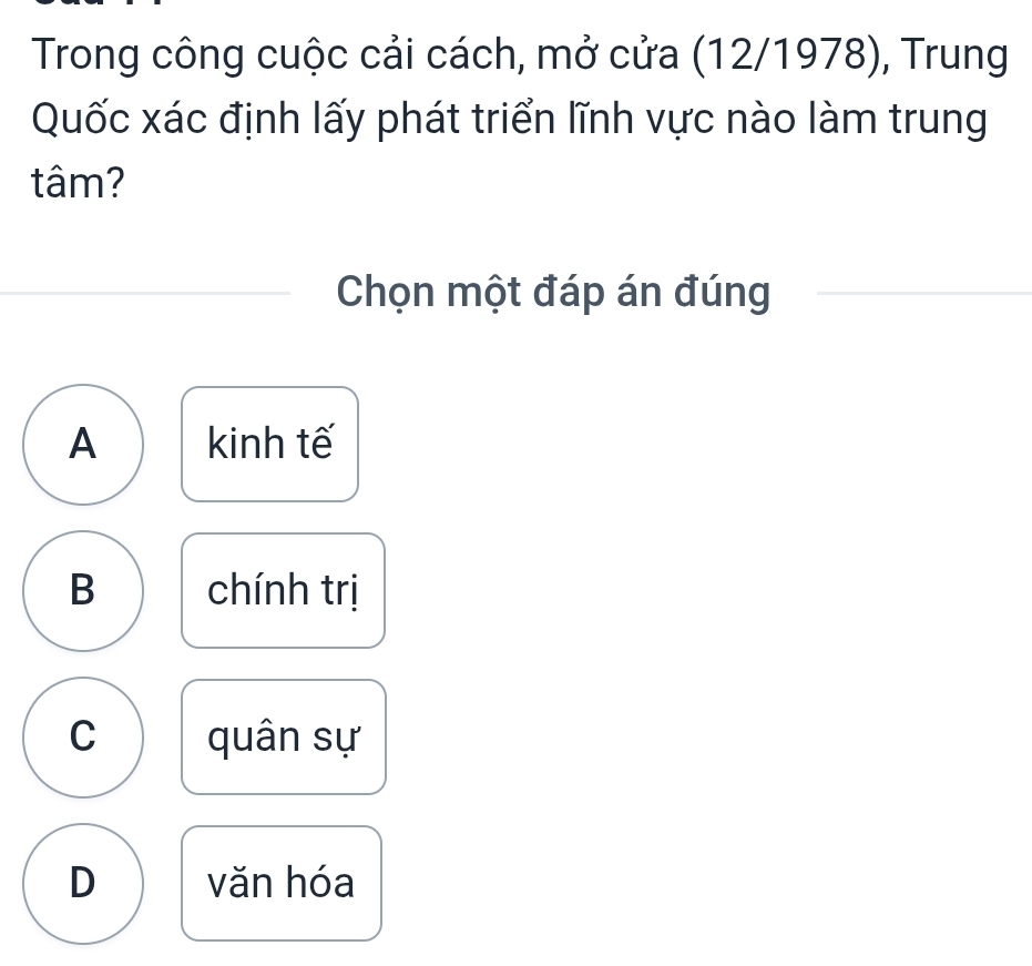 Trong công cuộc cải cách, mở cửa (12/1978), Trung
Quốc xác định lấy phát triển lĩnh vực nào làm trung
tâm?
Chọn một đáp án đúng
A kinh tế
B chính trị
C quân sự
D văn hóa