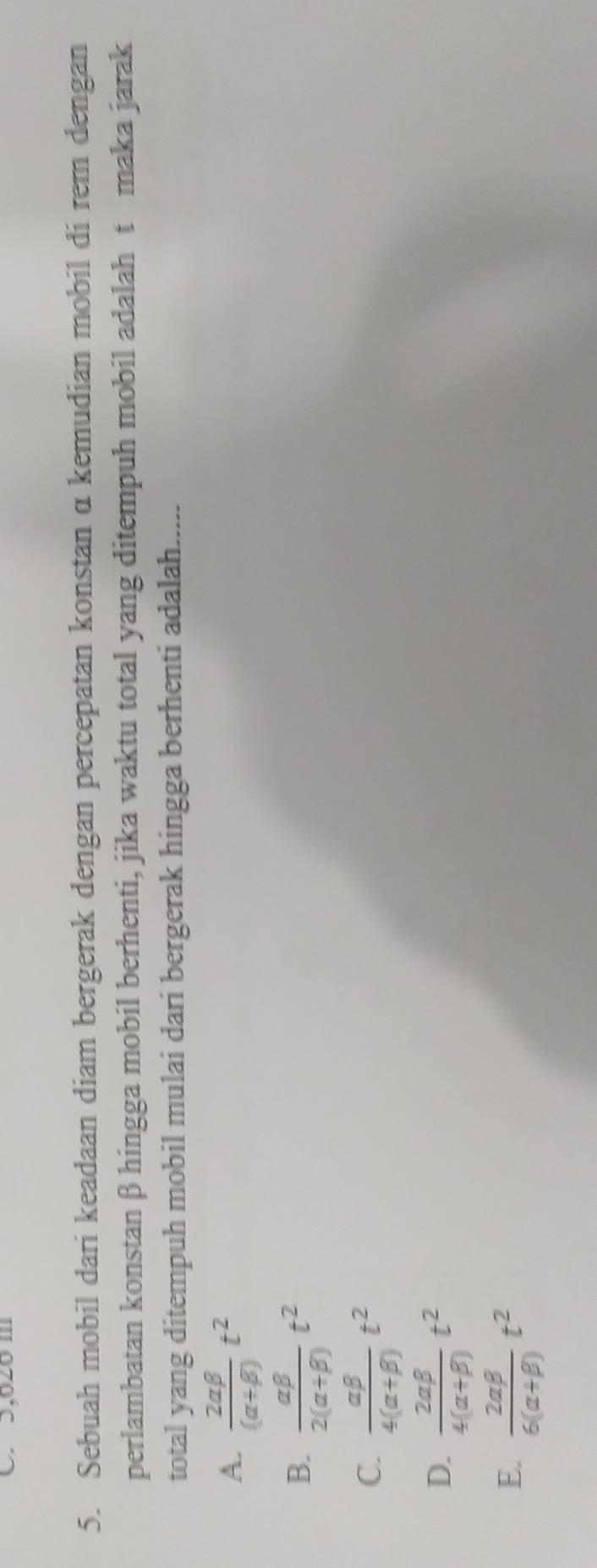 C. 3,020 m
5. Sebuah mobil dari keadaan diam bergerak dengan percepatan konstan α kemudian mobil di rem dengan
perlambatan konstanβ hingga mobil berhenti, jika waktu total yang ditempuh mobil adalah t maka jarak
total yang ditempuh mobil mulai dari bergerak hingga berhenti adalah.....
A.  2alpha beta /(alpha +beta ) t^2
B.  alpha beta /2(alpha +beta ) t^2
C.  alpha beta /4(alpha +beta ) t^2
D.  2alpha beta /4(alpha +beta ) t^2
E.  2alpha beta /6(alpha +beta ) t^2