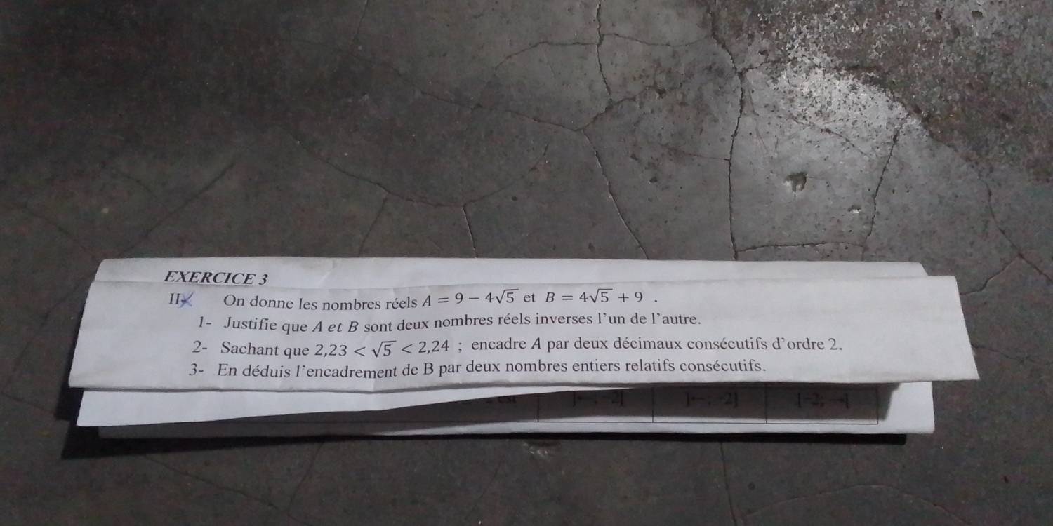 II On donne les nombres réels A=9-4sqrt(5) et B=4sqrt(5)+9. 
1- Justifie que A et B sont deux nombres réels inverses l’un de l’autre. 
2- Sachant que 2,23 <2,24; encadre A par deux décimaux consécutifs d'ordre 2. 
3- En déduis l’encadrement de B par deux nombres entiers relatifs consécutifs.
j-;-2j 1-2;-1