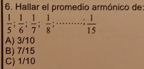 Hallar el promedio armónico de:
 1/5 ;  1/6 ;  1/7 ;  1/8 ;... .....; 1 1/15 
A) 3/10
B) 7/15
C) 1/10