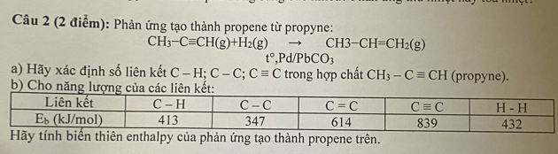 Phản ứng tạo thành propene từ propyne:
CH_3-Cequiv CH(g)+H_2(g)to CH3-CH=CH_2(g)
t°,Pd/PbCO_3
a) Hãy xác định số liên kết C-H;C-C;Cequiv C trong hợp chất CH_3-Cequiv CH (propyne).
b) Cho n
Hãy tính biến thiên enthalpy của phản ứng tạo thành propene trên.