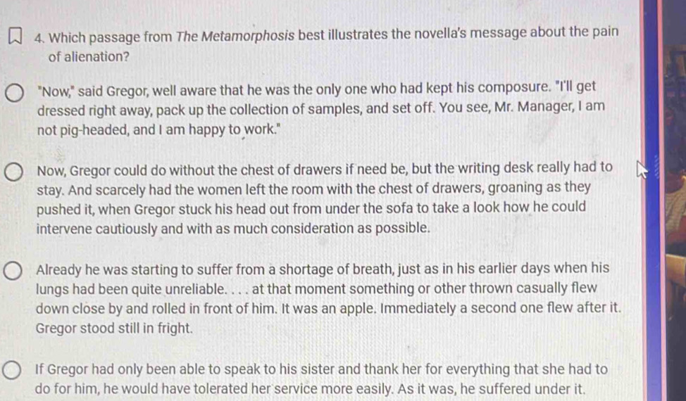 Which passage from The Metamorphosis best illustrates the novella's message about the pain
of alienation?
"Now," said Gregor, well aware that he was the only one who had kept his composure. "I'll get
dressed right away, pack up the collection of samples, and set off. You see, Mr. Manager, I am
not pig-headed, and I am happy to work."
Now, Gregor could do without the chest of drawers if need be, but the writing desk really had to
stay. And scarcely had the women left the room with the chest of drawers, groaning as they
pushed it, when Gregor stuck his head out from under the sofa to take a look how he could
intervene cautiously and with as much consideration as possible.
Already he was starting to suffer from a shortage of breath, just as in his earlier days when his
lungs had been quite unreliable. . . . at that moment something or other thrown casually flew
down close by and rolled in front of him. It was an apple. Immediately a second one flew after it.
Gregor stood still in fright.
If Gregor had only been able to speak to his sister and thank her for everything that she had to
do for him, he would have tolerated her service more easily. As it was, he suffered under it.