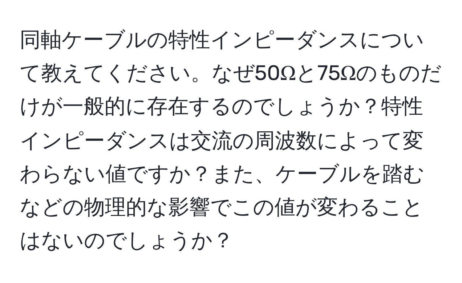 同軸ケーブルの特性インピーダンスについて教えてください。なぜ50Ωと75Ωのものだけが一般的に存在するのでしょうか？特性インピーダンスは交流の周波数によって変わらない値ですか？また、ケーブルを踏むなどの物理的な影響でこの値が変わることはないのでしょうか？