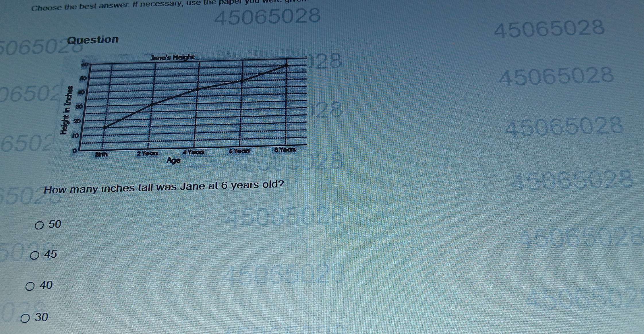 Choose the best answer. If necessary, use the paper y
Question
45065028
Jane's Height
) 28
80
45065028
a : 30
20
) 28
10
45065028
sirth 2 Years 4 Yeors 6 Years 8 Years
Age
How many inches tall was Jane at 6 years old? 45065028
50
65028
○ 45
40
30