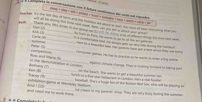 nice (Claire) 
* * Completa la conversazione con il future continuous dei verbi nel riquadro 
sleep » play « sell « protest » travel » sunbathe » have « watch » camp » de 
Beth Teacher It's the last day of term and the holidays are about to start. You have all been discussing what you 
will all be doing this time next week. Beth, can you tell us about your group? 
Thank you, Mrs Jones. In our group we (1) 
Kirk (3) 
Dan (2)_ _a lot of different things this time next week. 
_by train to Paris. He wants to go to all the art galleries. 
Carla (4) in a comfortable bed. He always gets up very late during the holidays! 
Peter (5) 
summer. next to a beautiful lake. Her parents have got a tent which they use every 
competition. computer games. He has to practise as he wants to enter a big online 
Ross and Maria (6) 
in the demonstration in London. against climate change. They're looking forward to taking part 
Bethany (7) 
Ken (8) _on the beach. She wants to get a beautiful summer tan. 
Tracey (9)_ lunch in a five-star restaurant in London. He's a real foodie! 
exhibition game at Wembley Stadium. 
baseball. She's a huge fan of the Boston Red Sox, who will be playing an 
And I (10)_ ice cream in my parents’ shop. They are very busy during the summer 
and need me to work there. 
β * * Completa