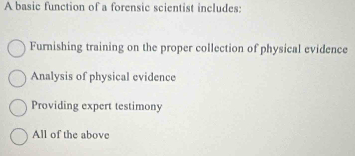 A basic function of a forensic scientist includes:
Furnishing training on the proper collection of physical evidence
Analysis of physical evidence
Providing expert testimony
All of the above