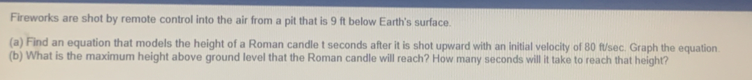Fireworks are shot by remote control into the air from a pit that is 9 ft below Earth's surface. 
(a) Find an equation that models the height of a Roman candle t seconds after it is shot upward with an initial velocity of 80 ft/sec. Graph the equation. 
(b) What is the maximum height above ground level that the Roman candle will reach? How many seconds will it take to reach that height?