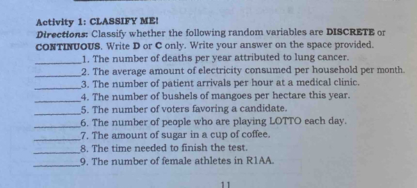 Activity 1: CLASSIFY ME! 
Directions: Classify whether the following random variables are DISCRETE or 
cONTINUOUS. Write D or C only. Write your answer on the space provided. 
_1. The number of deaths per year attributed to lung cancer. 
_2. The average amount of electricity consumed per household per month. 
_3. The number of patient arrivals per hour at a medical clinic. 
_4. The number of bushels of mangoes per hectare this year. 
_5. The number of voters favoring a candidate. 
_6. The number of people who are playing LOTTO each day. 
_7. The amount of sugar in a cup of coffee. 
_ 
8. The time needed to finish the test. 
_9. The number of female athletes in R1AA. 
11