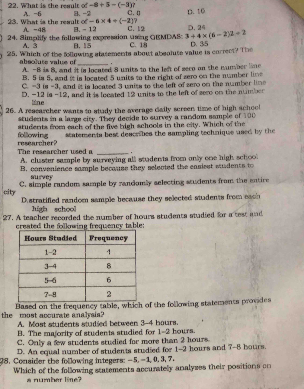 What is the result of -8+5-(-3) ?
A. -6 B. -2 C. 0
D. 10
23. What is the result of -6* 4/ (-2) ?
A. -48 B. - 12 C. 12 D. 24
24. Simplify the following expression using GEMDAS: 3+4* (6-2)2/ 2
A. 3 B. 15 C. 18 D. 35
25. Which of the following statements about absolute value is correct? The
absolute value of_ .
A. -8 is 8, and it is located 8 units to the left of zero on the number line
B. 5 is 5, and it is located 5 units to the right of zero on the number line
C. -3 is -3, and it is located 3 units to the left of zero on the number line
D. -12 is -12, and it is located 12 units to the left of zero on the number
line
26. A researcher wants to study the average daily screen time of high school
students in a large city. They decide to survey a random sample of 100
students from each of the five high schools in the city. Which of the
following statements best describes the sampling technique used by the
researcher?
The researcher used a_
A. cluster sample by surveying all students from only one high school
B. convenience sample because they selected the easiest students to
survey
C. simple random sample by randomly selecting students from the entire
city
D.stratified random sample because they selected students from each
high school
27. A teacher recorded the number of hours students studied for a test and
created the following frequency table:
Based on the frequency table, which of the following statements provides
the most accurate analysis?
A. Most students studied between 3-4 hours.
B. The majority of students studied for 1-2 hours.
C. Only a few students studied for more than 2 hours.
D. An equal number of students studied for 1-2 hours and 7-8 hours.
28. Consider the following integers: −5, −1, 0, 3, 7.
Which of the following statements accurately analyzes their positions on
a number line?