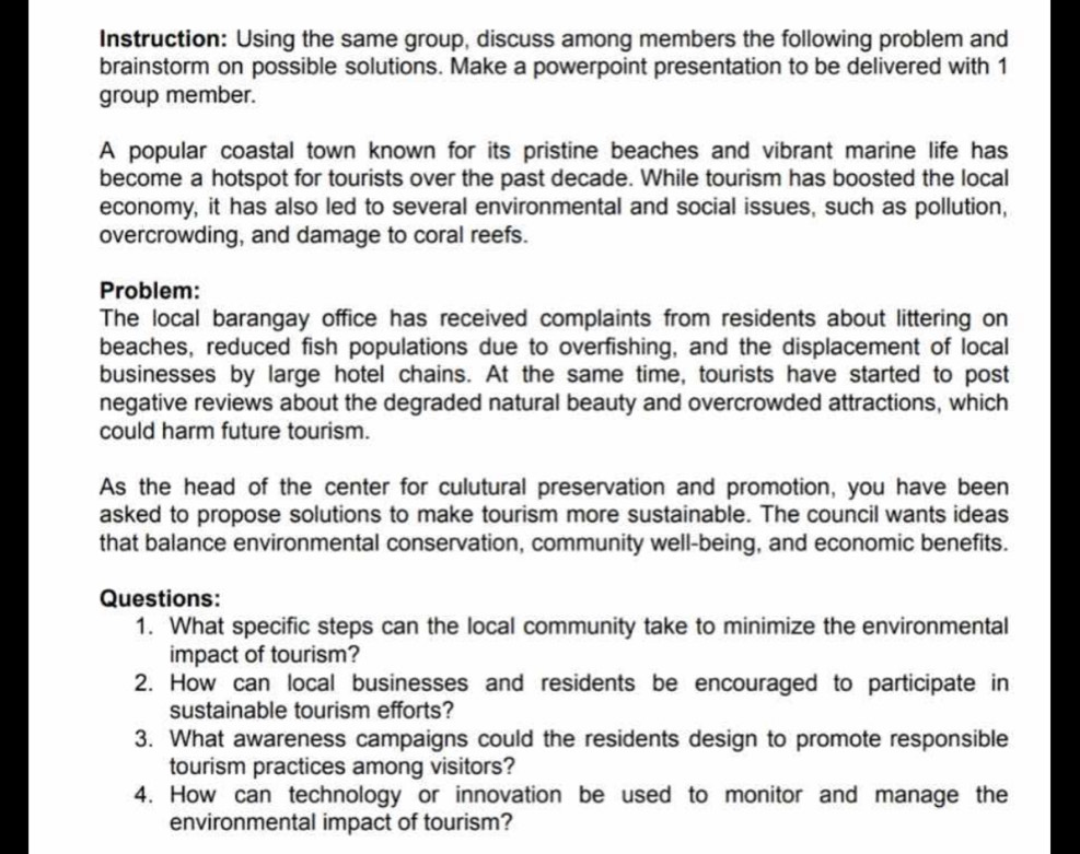 Instruction: Using the same group, discuss among members the following problem and 
brainstorm on possible solutions. Make a powerpoint presentation to be delivered with 1
group member. 
A popular coastal town known for its pristine beaches and vibrant marine life has 
become a hotspot for tourists over the past decade. While tourism has boosted the local 
economy, it has also led to several environmental and social issues, such as pollution, 
overcrowding, and damage to coral reefs. 
Problem: 
The local barangay office has received complaints from residents about littering on 
beaches, reduced fish populations due to overfishing, and the displacement of local 
businesses by large hotel chains. At the same time, tourists have started to post 
negative reviews about the degraded natural beauty and overcrowded attractions, which 
could harm future tourism. 
As the head of the center for culutural preservation and promotion, you have been 
asked to propose solutions to make tourism more sustainable. The council wants ideas 
that balance environmental conservation, community well-being, and economic benefits. 
Questions: 
1. What specific steps can the local community take to minimize the environmental 
impact of tourism? 
2. How can local businesses and residents be encouraged to participate in 
sustainable tourism efforts? 
3. What awareness campaigns could the residents design to promote responsible 
tourism practices among visitors? 
4. How can technology or innovation be used to monitor and manage the 
environmental impact of tourism?