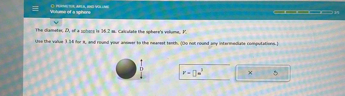 ○ PERIMETER, AREA, AND VOLUME 
Volume of a sphere 3/5 
The diameter, D, of a sphere is 16.2 m. Calculate the sphere's volume, V. 
Use the value 3.14 for π, and round your answer to the nearest tenth. (Do not round any intermediate computations.) 
D
V=□ m^3
× 5