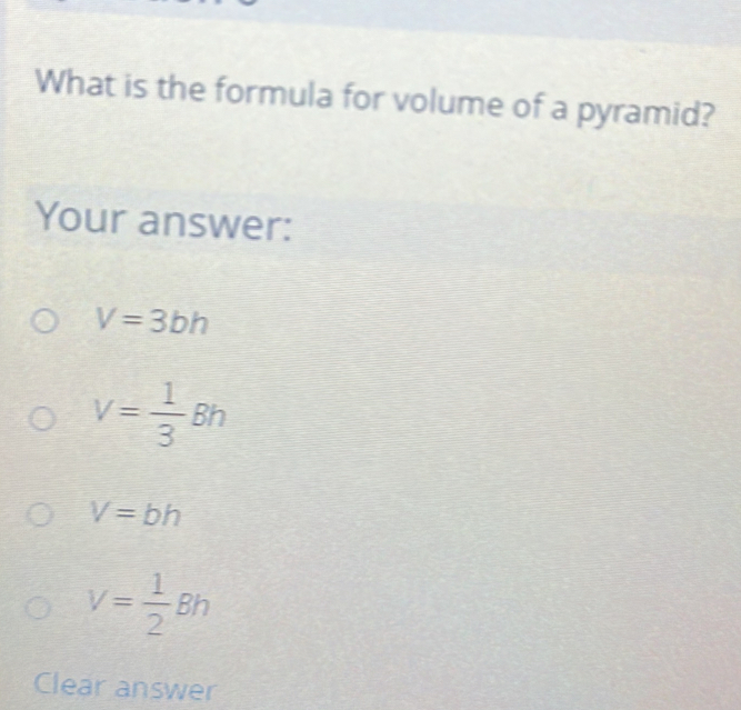 What is the formula for volume of a pyramid?
Your answer:
V=3bh
V= 1/3 Bh
V=bh
V= 1/2 Bh
Clear answer