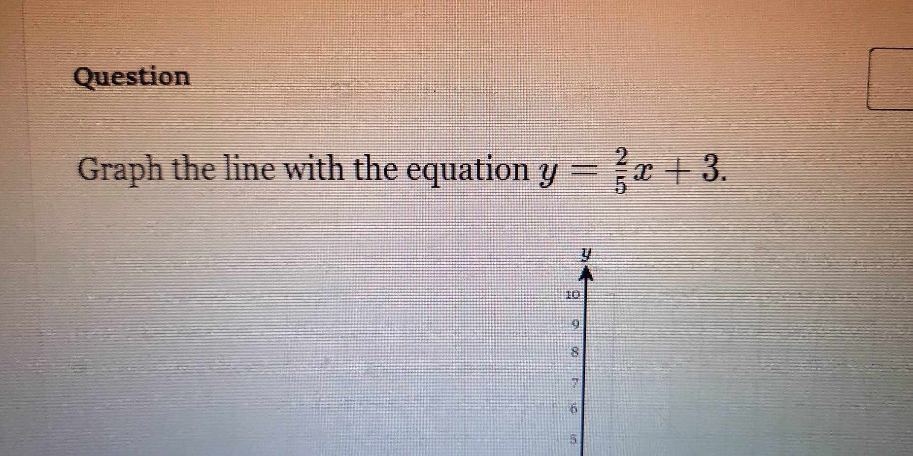 Question 
Graph the line with the equation y= 2/5 x+3.
y
10
9
8
7
6
5