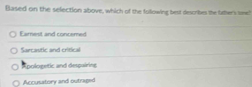 Based on the selection above, which of the following best describes the father's tome?
Earrest and concered
Sarcastic and critical
Apologetic and despairing
Accusatory and outraged