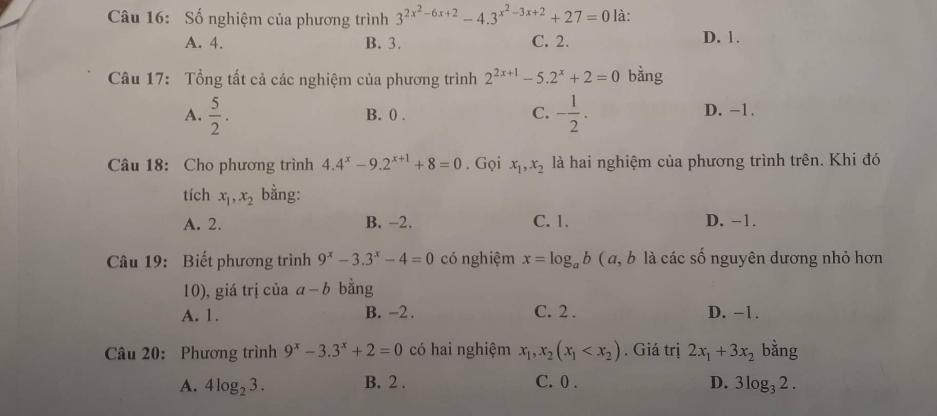 Số nghiệm của phương trình 3^(2x^2)-6x+2-4.3^(x^2)-3x+2+27=0 là:
A. 4. B. 3. C. 2.
D. 1.
Câu 17: Tổng tất cả các nghiệm của phương trình 2^(2x+1)-5.2^x+2=0 bǎng
A.  5/2 . B. 0. C. - 1/2 . D. −1.
Câu 18: Cho phương trình 4.4^x-9.2^(x+1)+8=0. Gọi x_1, x_2 là hai nghiệm của phương trình trên. Khi đó
tích x_1, x_2 bằng:
A. 2. B. −2. C. 1. D. −1.
Câu 19: Biết phương trình 9^x-3.3^x-4=0 có nghiệm x=log _ab ( a , b là các số nguyên dương nhỏ hơn
10), giá trị của a-b bằng
A. 1. B. -2. C. 2. D. -1.
Câu 20: Phương trình 9^x-3.3^x+2=0 có hai nghiệm x_1, x_2(x_1 . Giá trị 2x_1+3x_2 bằng
B. 2.
A. 4log _23. C. 0. D. 3log₃ 2.