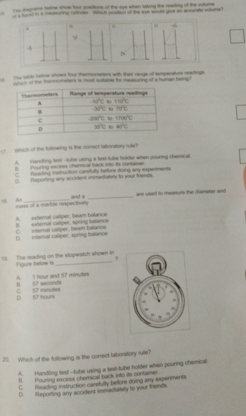 The diagrams below show four positions of the eye when taking the reading of the volume
5 of a louid in a measuring cylinder. Which position of the eye would give an accurate volume?
^
D √

The table below shows four thermometers with their range of temperature readings.
wuch of the thermometers is most suitable for measuring of a human being?
17. Which of the following is the correct laboratory rule?
A. Handling test --tube using a test-tube holder when pouring chemical.
B. Pouring excess chemical back into its container.
C. Reading instruction carefully before doing any experiments
D. Reporting any accident immediately to your friends.
18 An _and a _are used to measure the diameter and
mass of a marble respectively
A. external caliper, beam balance
B. external caliper, spring balance
C. internal caliper, beam balance
D. internal caliper, spring balance
_
19. The reading on the stopwatch shown in
？
Figure below is
A. 1 hour and 57 minutes
B. 57 seconds
C. 57 minutes
D. 57 hours 
20. Which of the following is the correct laboratory rule?
A. Handling test --tube using a test-tube holder when pouring chemical.
B. Pouring excess chemical back into its container.
C. Reading instruction carefully before doing any experiments
D. Reporting any accident immediately to your friends.