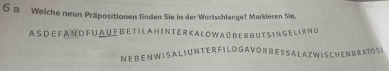 a Welche neun Präpositionen finden Sie in der Wortschlange? Markieren Sie. 
A S DE FA N D F U A U F B E TI L A H I N T E R K A L O W A O B ERB UT S IN G E L I RNU 
N E B EN W IS A LI UNT E R F I L O G A V O R BE S S A L AZW IS CHE NB RATO SI