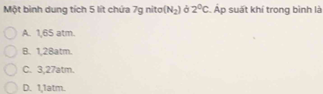 Một binh dung tích 5 lít chứa 7g nitơ (N_2) ở 2°C Áp suất khí trong bình là
A. 1,65 atm.
B. 1,28atm.
C. 3,27atm.
D. 1,1atm.