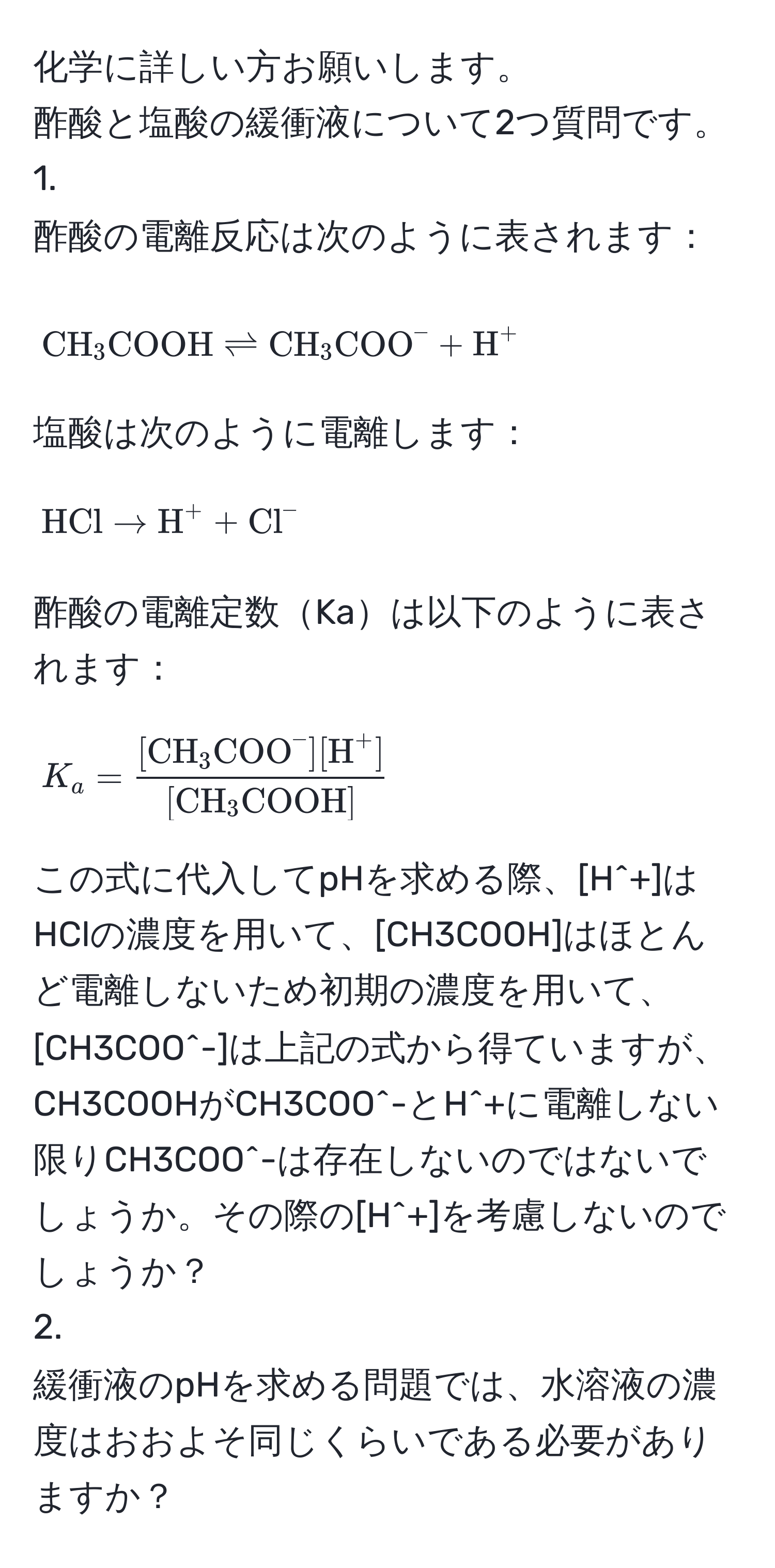 化学に詳しい方お願いします。  
酢酸と塩酸の緩衝液について2つ質問です。  
1.   
酢酸の電離反応は次のように表されます：  
[
CH_3COOH leftharpoons CH_3(COO)^(- + H)^+
]  
塩酸は次のように電離します：  
[
HCl arrow H^((+ + Cl)^-
]  
酢酸の電離定数Kaは以下のように表されます：  
[
K_a = frac[CH)_3(COO)^(-][H)^+][CH_3COOH]
]  
この式に代入してpHを求める際、[H^+]はHClの濃度を用いて、[CH3COOH]はほとんど電離しないため初期の濃度を用いて、[CH3COO^-]は上記の式から得ていますが、CH3COOHがCH3COO^-とH^+に電離しない限りCH3COO^-は存在しないのではないでしょうか。その際の[H^+]を考慮しないのでしょうか？  
2.  
緩衝液のpHを求める問題では、水溶液の濃度はおおよそ同じくらいである必要がありますか？