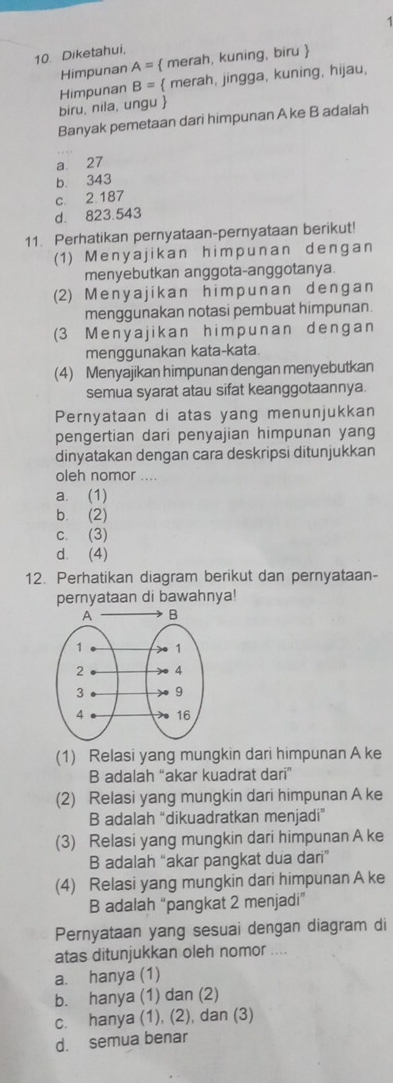 Diketahui,
Himpunan A=  merah, kuning, biru 
biru, nila, ungu  Himpunan B=  merah, jingga, kuning, hijau,
Banyak pemetaan dari himpunan A ke B adalah
a. 27
b 343
c. 2. 187
d. 823.543
11. Perhatikan pernyataan-pernyataan berikut!
(1) Menyajikan himpunan dengan
menyebutkan anggota-anggotanya.
(2) Menyajikan himpunan dengan
menggunakan notasi pembuat himpunan.
(3 Menyajikan himpunan dengan
menggunakan kata-kata.
(4) Menyajikan himpunan dengan menyebutkan
semua syarat atau sifat keanggotaannya
Pernyataan di atas yang menunjukkan
pengertian dari penyajian himpunan yang
dinyatakan dengan cara deskripsi ditunjukkan
oleh nomor ....
a. (1)
b. (2)
c. (3)
d. (4)
12. Perhatikan diagram berikut dan pernyataan-
pernyataan di bawahnya!
(1) Relasi yang mungkin dari himpunan A ke
B adalah “akar kuadrat dari”
(2) Relasi yang mungkin dari himpunan A ke
B adalah “dikuadratkan menjadi”
(3) Relasi yang mungkin dari himpunan A ke
B adalah “akar pangkat dua dari”
(4) Relasi yang mungkin dari himpunan A ke
B adalah “pangkat 2 menjadi”
Pernyataan yang sesuai dengan diagram di
atas ditunjukkan oleh nomor ....
a. hanya (1)
b. hanya (1) dan (2)
c. hanya (1), (2), dan (3)
d. semua benar