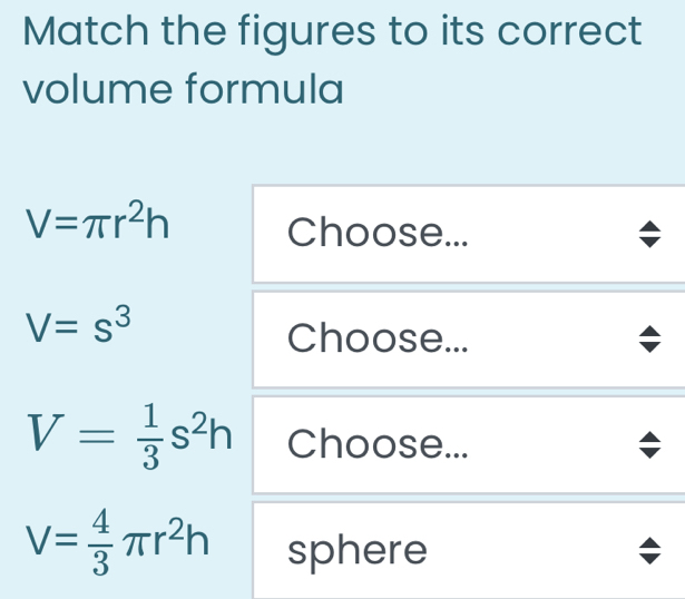 Match the figures to its correct 
volume formula
V=π r^2h Choose...
V=s^3
Choose...
V= 1/3 s^2h Choose...
V= 4/3 π r^2h sphere